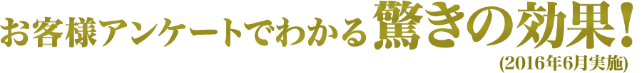 お客様アンケートでわかる驚きの効果！